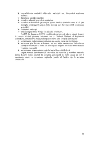 31 
 imposibilitatea realizării obiectului societăţii sau dimpotrivă realizarea acestuia 
 declararea nulităţii societăţii 
 hotărârea adunării generale a asociaţilor 
 hotărârea tribunalului (pronunţată pentru motive temeinice cum ar fi spre exemplu neînţelegerile grave dintre asociaţi care fac imposibilă continuarea activităţii) 
 falimentul societăţii 
 alte cauze prevăzute de lege sau de actul constitutiv. 
Art.237 din Legea nr.31/1990 republicată mai prevede câteva situaţii în care, la cererea oricărei persoane interesate sau a Oficiului Naţional al Registrului Comerţului, tribunalul va putea prununţa dizolvarea unei societăţi comerciale: 
 societatea nu mai are organe statutare sau acestea nu se mai pot întruni; 
 societatea şi-a încetat activitatea, nu are sediu cunoscut/nu îndeplineşte condiţiile referitoare la sediu sau asociaţii au dispărut ori nu au domiciliul sau reşedinţa cunoscută; 
 societatea nu şi-a completat capitalul social în condiţiile legii. 
Legea prevede deasemenea şi alte cauze de dizolvare şi lichidare speciale, pentru fiecare formă juridică de societate comercială în parte, cauze ce vor fi menţionate odată cu prezentarea regimului juridic al fiecărui tip de societate comercială. 
 