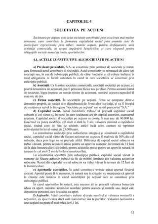 32 
CAPITOLUL 4 
SOCIETATEA PE ACŢIUNI 
Societatea pe acţiuni este acea societate constituită prin asocierea mai multor persoane, care contribuie la formarea capitalului social prin anumite cote de participare reprezentate prin titluri, numite acţiuni, pentru desfăşurarea unei activităţi comerciale, în scopul împărţirii beneficiilor, şi care răspund pentru obligaţiile sociale numai în limita aportului lor. 
4.1. ACTELE CONSTITUTIVE ALE SOCIETĂŢII PE ACŢIUNI 
a) Precizari prealabile. S.A. se constituie prin contract de societate şi statut, care formează actul constitutiv al societăţii. Actul constitutiv se semnează de către toţi asociaţii sau, în caz de subscripţie publică, de către fondatori şi el trebuie încheiat în mod obligatoriu în formă autentică în cazul în care societatea se constituie prin subcripţie publică. 
b) Asociaţii. Ca în orice societate comercială, asociaţii societăţii pe acţiuni, ce poartă denumirea de acţionari, pot fi persoane fizice sau juridice. Pentru această formă de societate, legea impune un număr minim de acţionari, numărul acesora neputând fi mai mic de doi. 
c) Firma societăţii. În societăţile pe acţiuni, firma se compune dintr-o denumire proprie, de natură să o deosebească de firma altor societăţi, şi va fi însoţită de menţiunea scrisă în întregime “societate pe acţiuni” sau scrisă prescurtat “S.A.” 
d) Capitalul social. Actul constitutiv trebuie să prevadă capitalul social subscris şi cel vărsat şi, în cazul în care societatea are un capital autorizat, cuantumul acestuia. Capitalul social al societăţii pe acţiuni nu poate fi mai mic de 90.000 lei. Guvernul va putea modifica, cel mult o dată la 2 ani, valoarea minimă a capitalului social, ţinând cont de rata de schimb, astfel încât acest cuntum să reprzinte echivalentul în lei al sumei de 25.000 euro. 
La constituirea societăţii prin subscrierea integrală şi simultană a capitalului social, capitalul social vărsat de fiecare acţionar nu va putea fi mai mic de 30% din cel subscris, daca prin lege nu se prevede altfel. Diferenţa de capital social subscris va trebui vărsată: pentru acţiunile emise pentru un aport în numerar, în termen de 12 luni de la data înmatriculării societăţii; pentru acţiunile emise pentru un aport în natură, în termen de cel mult 2 ani de la data înmatriculării. 
La constituirea societăţii prin subscripţie publică, capitalul social vărsat în numerar de fiecare acţionar trebuie să fie de minim jumătate din valoarea acţiunilor subscrise. Restul din capitalul social subscris va trebui vărsat în termen de 12 luni de la înmatriculare. 
e) Aporturile asociaţilor. În actul constitutiv trebuie arătat aportul fiecărui asociat. Aportul poate fi în numerar, în natură sau în creanţe, cu menţiunea că aportul în creanţe este interzis în cazul societăţilor pe acţiuni care se constituie prin subscripţie publică. 
În cazul aporturilor în natură, este necesar să se prevadă valoarea bunurilor aduse ca aport, numărul acţiunilor acordate pentru acestea şi numele sau, după caz, denumirea personei care le-a adus ca aport. 
f) Acţiunile. Actul constitutiv trebuie să arate numărul şi valoarea nominală a acţiunilor, cu specificarea dacă sunt nominative sau la purtător. Valoarea nominală a unei acţiuni nu poate fi mai mică de 0,1 lei.  