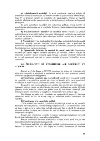 33 
g) Administratorii societăţii. În actul constitutiv, asociaţii trebuie să menţioneze datele de identificare ale primilor membri ai consiliului de administraţie, respectiv ai primilor membri ai consiliului de supraveghere, precum şi puterile conferite administratorilor sau directorilor şi dacă ei urmează să le exercite împreună sau separat. 
În cazul constituirii societăţii prin subscripţie publică, primii membri ai consiliului de administraţie sau ai consiliului de supraveghere sunt numiţi de adunarea constitutivă. 
h) Cenzorii/auditorii financiari ai societăţii. Primii cenzori sau primul auditor financiar ai societăţii trebuie desemnaţi tot prin actul constitutiv, cu precizarea că, dacă societatea se constituie prin subscripţie publică, aceştia vor fi numiţi de adunarea constitutivă. 
i) Avantaje rezervate fondatorilor. Contractul de societate trebuie să prevadă eventualele avantaje speciale conferite oricărei persoane care a participat la constituirea societăţii ori la tranzacţii conducând la autorizare, precum şi identitatea beneficiarilor unor asemenea avantaje. 
j) Operaţiunile încheiate de asociaţi în contul societăţii. Constituirea societăţii pe acţiuni implică anumite operaţiuni şi cheltuieli. Întrucât acestea se realizează în contul viitoarei societăti, legea prevede că în actul constitutiv trebuie să se prevadă cuantumul total sau cel puţin estimativ al tuturor cheltuielilor pentru constituire. 
4.2. MODALITĂŢI DE CONSTITUIRE ALE SOCIETĂŢII PE ACŢIUNI 
Potrivit art.9 din Legea nr.31/1990, societatea pe acţiuni se constituie prin subscriere integrală şi simultană a capitalului social de către semnatarii actului constitutiv sau prin subscripţie publică. 
a) Constituirea simultană sau concomitentă constă într-o procedură simplă de constituire a societăţii pe acţiuni, care este cea folosită şi în cazul constituirii societăţilor în nume colectiv, în comandită simplă sau cu răspundere limitată. 
În cazul în care există cel puţin doi asociaţi, care acoperă prin aporturile lor (subscriu) întregul capital social şi fiecare efectuează vărsăminte de minim 30% din capitalul social subscris, aceştia vor putea trece la constituirea societăţii, prin încheierea actelor constitutive şi îndeplinirea formalităţilor prevăzute de lege. 
Constituirea societăţii este simultană sau concomitentă deoarece formarea capitalului social are loc în acelaşi timp cu încheierea actelor constitutive ale societăţii. 
b) Constituirea prin subscripţie publică 
Dacă asociaţii care iniţiază constituirea societăţii pe acţiuni nu au resursele financiare necesare pentru a subscrie întregul capital social şi a vărsa minimul cerut de lege, ei pot apela la subscripţia publică, adica pot face o ofertă de subscriere adresată oricărei persoane care dispune de bani şi doreşte să îi investească prin cumpărarea de acţiuni. 
În acest caz, constituirea societăţii presupune o etapă premergătoare, necesară formării capitalului social pe calea subscripţiei publice. 
Întrucât constituirea societăţii se realizează în timp, în mai multe faze, ea este denumită constituire continuată sau succesivă. 
Constituirea societăţii prin subscripţie publică implică următoarele operaţiuni indicate în cuprinsul art.18-34 din Legea nr.31/1990: întocmirea şi lansarea  