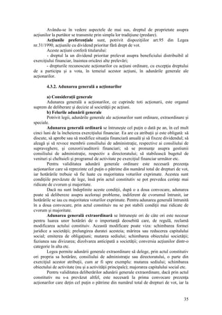 35 
Avându-se în vedere aspectele de mai sus, dreptul de proprietate asupra acţiunilor la purtător se transmite prin simpla lor tradiţiune (predare). 
Acţiunile preferenţiale sunt, potrivit dispoziţiilor art.95 din Legea nr.31/1990, acţiunile cu dividend prioritar fără drept de vot. 
Aceste acţiuni conferă titularului: 
- dreptul la un dividend prioritar prelevat asupra beneficiului distribuibil al exerciţiului financiar, înaintea oricărei alte prelevări; 
- drepturile recunoscute acţionarilor cu acţiuni ordinare, cu excepţia dreptului de a participa şi a vota, în temeiul acestor acţiuni, în adunările generale ale acţionarilor. 
4.3.2. Adunarea generală a acţionarilor 
a) Consideraţii generale 
Adunarea generală a acţionarilor, ce cuprinde toti acţionarii, este organul suprem de deliberare şi decizie al societăţii pe acţiuni. 
b) Felurile adunării generale 
Potrivit legii, adunările generale ale acţionarilor sunt ordinare, extraordinare şi speciale. 
Adunarea generală ordinară se întruneşte cel puţin o dată pe an, în cel mult cinci luni de la încheierea exerciţiului financiar. Ea are ca atribuţii şi este obligată: să discute, să aprobe sau să modifice situaţia financiară anuală şi să fixeze dividendul; să aleagă şi să revoce membrii consiliului de administraţie, respective ai consiliului de supraveghere, şi cenzorii/auditorii financiari; să se pronunţe asupra gestiunii consiliului de administraţie, respectiv a directoratului; să stabilească bugetul de venituri şi cheltuieli şi programul de activitate pe exerciţiul financiar următor etc. 
Pentru validitatea adunării generale ordinare este necesară prezenţa acţionarilor care să reprezinte cel puţin o pătrime din numărul total de drepturi de vot, iar hotărârile trebuie să fie luate cu majoritatea voturilor exprimate. Acestea sunt condiţiile prevăzute de lege, însă prin actul constitutiv se pot prevedea cerinţe mai ridicate de cvorum şi majoritate. 
Dacă nu sunt îndeplinite aceste condiţii, după o a doua convocare, adunarea poate să delibereze asupra aceloraşi probleme, indiferent de cvorumul întrunit, iar hotărârile se iau cu majoritatea voturilor exprimate. Pentru adunarea generală întrunită în a doua convocare, prin actul constituiv nu se pot stabili condiţii mai ridicate de cvorum şi majoritate. 
Adunarea generală extraordinară se întruneşte ori de câte ori este necesar pentru luarea unor hotărâri de o importanţă deosebită care, de regulă, reclamă modificarea actului constituiv. Această modificare poate viza: schimbarea formei juridice a societăţii; prelungirea duratei acesteia; mărirea sau reducerea capitalului social; emiterea de obligaţiuni; mutarea sediului; schimbarea obiectului societăţii; fuziunea sau divizarea; dizolvarea anticipată a societăţii; conversia acţiunilor dintr-o categorie în alta etc. 
Legea permite adunării generale extraordinare să delege, prin actul constitutiv ori propria sa hotărâre, consiliului de administraţie sau directoratului, o parte din exerciţiul acestor atribuţii, cum ar fi spre exemplu: mutarea sediului; schimbarea obiectului de activitate (nu şi a activităţii principale); majorarea capitalului social etc. 
Pentru validitatea deliberărilor adunării generale extraordinare, dacă prin actul constitutiv nu s-a prevăzut altfel, este necesară la prima convocare prezenţa acţionarilor care deţin cel puţin o pătrime din numărul total de drepturi de vot, iar la  