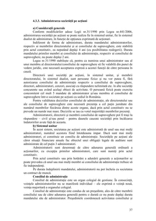 37 
4.3.3. Administrarea societăţii pe acţiuni 
a) Consideraţii generale 
Conform modificărilor aduse Legii nr.31/1990 prin Legea nr.441/2006, administrarea societăţii pe acţiuni se poate realiza fie în sistemul unitar, fie în sistemul dualist de administrare, în funcţie de opţiunea exprimată de acţionari. 
Indiferent de forma de administrare, durata mandatului administratorilor, respectiv ai membrilor directoratului şi ai consiliului de supraveghere, este stabilită prin actul constitutiv, ea neputând depăşi 4 ani (cu posibilitatea realegerii). Durata mandatului primilor membri ai consiliului de administraţie, respectiv ai consiliului de supraveghere, nu poate depăşi 2 ani. 
Legea nr.31/1990 stabileşte că, pentru ca numirea unui administrator sau al unui membru al directoratului/consiliului de supraveghere să fie valabilă din punct de vedere juridic, este necesară acceptarea expresă a acestei funcţii de către persoana în cauză. 
Directorii unei societăţi pe acţiuni, în sistemul unitar, şi membrii directoratului, în sistemul dualist, sunt persoane fizice şi nu vor putea fi, fără autorizarea consiliului de administraţie respectiv a consiliului de supraveghere, directori, administratori, cenzori, asociaţi cu răspundere nelimitată etc. în alte societăţi concurente sau având acelaşi obiect de activitate. O persoană fizică poate exercita concomitent cel mult 5 mandate de administrator şi/sau membru al consiliului de supraveghere într-o societate pe acţiuni cu sediul în România. 
Pentru validitatea deciziilor consiliului de administraţie, ale directoratului sau ale consiliului de supraveghere este necesară prezenţa a cel puţin jumătate din numărul membrilor fiecăruia dintre aceste organe, dacă prin actul constitutiv nu se prevede un număr mai mare. Deciziile se iau cu votul majorităţii membrilor prezenţi. 
Administratorii, directorii şi membrii consiliului de supraveghere pot fi traşi la răspundere – civil şi/sau penal – pentru daunele cauzate societăţii prin încălcarea îndatoririlor avute faţă de aceasta. 
b) Sistemul unitar 
În acest sistem, societatea pe acţiuni este administrată de unul sau mai mulţi administratori, numărul acestora fiind întotdeauna impar. Dacă sunt mai mulţi administratori, ei constituie un consiliu de administraţie. Societăţile pe acţiuni ale căror situaţii financiare anuale fac obiectul unei obligaţii legale de auditare sunt administrate de cel puţin 3 administratori. 
Administratorii sunt desemnaţi de către adunarea generală ordinară a acţionarilor, cu excepţia primilor administratori, care sunt numiţi prin actul constitutiv. 
Prin actul constitutiv sau prin hotărâre a adunării generale a acţionarilor se poate prevedea că unul sau mai mulţi membri ai consiliului de administraţie trebuie să fie independenţi. 
Pe durata îndeplinirii mandatului, administratorii nu pot încheia cu societatea un contract de muncă. 
Consiliul de administraţie 
Consiliul de administraţie este un organ colegial de gestiune. În consecinţă, voinţele administratorilor nu se manifestă individual – ele exprimă o voinţă nouă, voinţa majoritară a organului colegial. 
Consiliul de administraţie este condus de un preşedinte, ales de către membrii consiliului sau de către adunarea generală pentru o durată ce nu poate depăşi durata mandatului său de administrator. Preşedintele coordonează activitatea consiliului şi  