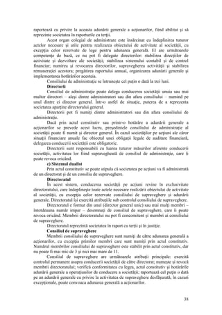 38 
raportează cu privire la aceasta adunării generale a acţionarilor, fiind abilitat şi să reprezinte societatea în raporturile cu terţii. 
Acest organ colegial de administrare este însărcinat cu îndeplinirea tuturor actelor necesare şi utile pentru realizarea obiectului de activitate al societăţii, cu excepţia celor rezervate de lege pentru adunarea generală. El are următoarele competenţe de bază, ce nu pot fi delegate directorilor: stabilirea direcţiilor de activitate şi dezvoltare ale societăţii; stabilirea sistemului contabil şi de control financiar; numirea şi revocarea directorilor, supravegherea activităţii şi stabilirea remuneraţiei acestora; pregătirea raportului annual, organizarea adunării generale şi implementarea hotărârilor acesteia. 
Consiliului de administraţie se întruneşte cel puţin o dată la trei luni. 
Directorii 
Consiliul de administraţie poate delega conducerea societăţii unuia sau mai multor directori – aleşi dintre administratori sau din afara consiliului – numind pe unul dintre ei director general. Într-o astfel de situaţie, puterea de a reprezenta societatea aparţine directorului general. 
Directorii pot fi numiţi dintre administratori sau din afara consiliului de administraţie. 
Dacă prin actul constitutiv sau printr-o hotărâre a adunării generale a acţionarilor se prevede acest lucru, preşedintele consiliului de administraţie al societăţii poate fi numit şi director general. În cazul societăţilor pe acţiuni ale căror situaţii financiare anuale fac obiectul unei obligaţii legale de auditare financiară, delegarea conducerii societăţii este obligatorie. 
Directorii sunt responsabili cu luarea tuturor măsurilor aferente conducerii societăţii, activitatea lor fiind supravegheată de consiliul de administraţie, care îi poate revoca oricând. 
c) Sistemul dualist 
Prin actul constitutiv se poate stipula că societatea pe acţiuni va fi administrată de un directorat şi de un consiliu de supraveghere. 
Directoratul 
În acest sistem, conducerea societăţii pe acţiuni revine în exclusivitate directoratului, care îndeplineşte toate actele necesare realizării obiectului de activitate al societăţii, cu excepţia celor rezervate consiliului de supraveghere şi adunării generale. Directoratul îşi exercită atribuţiile sub controlul consiliului de supraveghere. 
Directoratul e format din unul (director general unic) sau mai mulţi membri – întotdeauna număr impar – desemnaţi de consiliul de supraveghere, care îi poate revoca oricând. Membrii directoratului nu pot fi concomitent şi membri ai consiliului de supraveghere. 
Directoratul reprezintă societatea în raport cu terţii şi în justiţie. 
Consiliul de supraveghere 
Membrii consiliului de supraveghere sunt numiţi de către adunarea generală a acţionarilor, cu excepţia primilor membri care sunt numiţi prin actul constitutiv. Numărul membrilor consiliului de supraveghere este stabilit prin actul constitutiv, dar nu poate fi mai mic de 3 şi nici mai mare de 11. 
Consiliul de supraveghere are următoarele atribuţii principale: exercită controlul permanent asupra conducerii societăţii de către directorat; numeşte şi revocă membrii directoratului; verifică conformitatea cu legea, actul constitutiv şi hotărârile adunării generale a operaţiunilor de conducere a societăţii; raportează cel puţin o dată pe an adunării generale cu privire la activitatea de supraveghere desfăşurată; în cazuri excepţionale, poate convoaca adunarea generală a acţionarilor.  