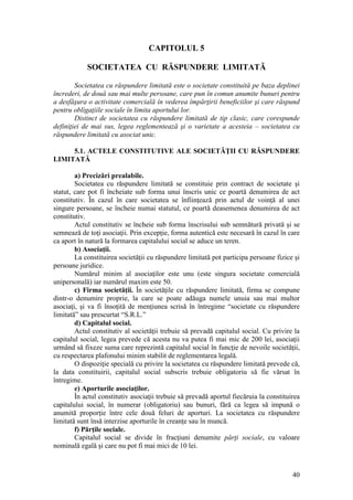 40 
CAPITOLUL 5 
SOCIETATEA CU RĂSPUNDERE LIMITATĂ 
Societatea cu răspundere limitată este o societate constituită pe baza deplinei încrederi, de două sau mai multe persoane, care pun în comun anumite bunuri pentru a desfăşura o activitate comercială în vederea împărţirii beneficiilor şi care răspund pentru obligaţiile sociale în limita aportului lor. 
Distinct de societatea cu răspundere limitată de tip clasic, care corespunde definiţiei de mai sus, legea reglementează şi o varietate a acesteia – societatea cu răspundere limitată cu asociat unic. 
5.1. ACTELE CONSTITUTIVE ALE SOCIETĂŢII CU RĂSPUNDERE LIMITATĂ 
a) Precizări prealabile. 
Societatea cu răspundere limitată se constituie prin contract de societate şi statut, care pot fi încheiate sub forma unui înscris unic ce poartă denumirea de act constitutiv. În cazul în care societatea se înfiinţează prin actul de voinţă al unei singure persoane, se încheie numai statutul, ce poartă deasemenea denumirea de act constitutiv. 
Actul constitutiv se încheie sub forma înscrisului sub semnătură privată şi se semnează de toţi asociaţii. Prin excepţie, forma autentică este necesară în cazul în care ca aport în natură la formarea capitalului social se aduce un teren. 
b) Asociaţii. 
La constituirea societăţii cu răspundere limitată pot participa persoane fizice şi persoane juridice. 
Numărul minim al asociaţilor este unu (este singura societate comercială unipersonală) iar numărul maxim este 50. 
c) Firma societăţii. În societăţile cu răspundere limitată, firma se compune dintr-o denumire proprie, la care se poate adăuga numele unuia sau mai multor asociaţi, şi va fi însoţită de menţiunea scrisă în întregime “societate cu răspundere limitată” sau prescurtat “S.R.L.” 
d) Capitalul social. 
Actul constitutiv al societăţii trebuie să prevadă capitalul social. Cu privire la capitalul social, legea prevede că acesta nu va putea fi mai mic de 200 lei, asociaţii urmând să fixeze suma care reprezintă capitalul social în funcţie de nevoile societăţii, cu respectarea plafonului minim stabilit de reglementarea legală. 
O dispoziţie specială cu privire la societatea cu răspundere limitată prevede că, la data constituirii, capitalul social subscris trebuie obligatoriu să fie vărsat în întregime. 
e) Aporturile asociaţilor. 
În actul constitutiv asociaţii trebuie să prevadă aportul fiecăruia la constituirea capitalului social, în numerar (obligatoriu) sau bunuri, fără ca legea să impună o anumită proporţie între cele două feluri de aporturi. La societatea cu răspundere limitată sunt însă interzise aporturile în creanţe sau în muncă. 
f) Părţile sociale. 
Capitalul social se divide în fracţiuni denumite părţi sociale, cu valoare nominală egală şi care nu pot fi mai mici de 10 lei.  