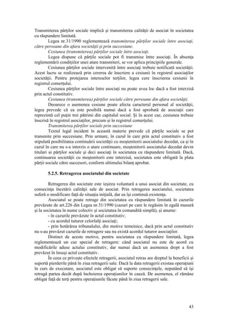 43 
Transmiterea părţilor sociale implică şi transmiterea calităţii de asociat în societatea cu răspundere limitată. 
Legea nr.31/1990 reglementează transmiterea părţilor sociale între asociaţi, către persoane din afara societăţii şi prin succesiune. 
Cesiunea (transmiterea) părţilor sociale între asociaţi. 
Legea dispune că părţile sociale pot fi transmise între asociaţi. În absenţa reglementării condiţiilor unei atare transmiteri, se vor aplica principiile generale. 
Cesiunea părţilor sociale intervenită între asociaţi trebuie notificată societăţii. Acest lucru se realizează prin cererea de înscriere a cesiunii în registrul asociaţilor societăţii. Pentru protejarea intereselor terţilor, legea cere înscrierea cesiunii în registrul comerţului. 
Cesiunea părţilor sociale între asociaţi nu poate avea loc dacă a fost interzisă prin actul constitutiv. 
Cesiunea (transmiterea) părţilor sociale către persoane din afara societăţii. 
Deoarece o asemenea cesiune poate afecta caracterul personal al societăţii, legea prevede că ea este posibilă numai dacă a fost aprobată de asociaţii care reprezintă cel puţin trei pătrimi din capitalul social. Şi în acest caz, cesiunea trebuie înscrisă în registrul asociaţilor, precum şi în registrul comerţului. 
Transmiterea părţilor sociale prin succesiune 
Textul legal incident în această materie prevede că părţile sociale se pot transmite prin succesiune. Prin urmare, în cazul în care prin actul constitutiv a fost stipulată posibilitatea continuării societăţii cu moştenitorii asociatului decedat, ca şi în cazul în care nu s-a interzis o atare continuare, moştenitorii asociatului decedat devin titulari ai părţilor sociale şi deci asociaţi în societatea cu răspundere limitată. Dacă, continuarea societăţii cu moştenitorii este interzisă, societatea este obligată la plata părţii sociale către succesori, conform ultimului bilanţ aprobat. 
5.2.5. Retragerea asociatului din societate 
Retragerea din societate este ieşirea voluntară a unui asociat din societate, cu consecinţa încetării calităţii sale de asociat. Prin retragerea asociatului, societatea suferă o modificare faţă de situaţia iniţială, dar ea îşi continuă existenţa. 
Asociatul se poate retrage din societatea cu răspundere limitată în cazurile prevăzute de art.226 din Legea nr.31/1990 (cazuri pe care le regăsim în egală masură şi la societatea în nume colectiv şi societatea în comandită simplă), şi anume: 
- în cazurile prevăzute în actul constitutiv; 
- cu acordul tuturor celorlalţi asociaţi; 
- prin hotărârea tribunalului, din motive temeinice, dacă prin actul constitutiv nu s-au prevăzut cazurile de retragere sau nu există acordul tuturor asociaţilor. 
Distinct de aceste motive, pentru societatea cu răspundere limitată, legea reglementează un caz special de retragere: când asociatul nu este de acord cu modificările aduse actului constitutiv, dar numai dacă un asemenea drept a fost prevăzut în însuşi actul constitutiv. 
În ceea ce priveşte efectele retragerii, asociatul retras are dreptul la beneficii şi suportă pierderile până în ziua retragerii sale. Dacă la data retragerii existau operaţiuni în curs de executare, asociatul este obligat să suporte consecinţele, neputând să îşi retragă partea decât după încheierea operaţiunilor în cauză. De asemenea, el rămâne obligat faţă de terţi pentru operaţiunile făcute până în ziua retragerii sale.  