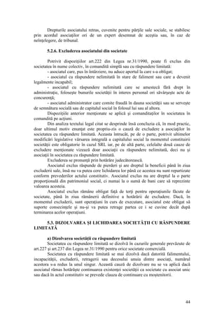 44 
Drepturile asociatului retras, cuvenite pentru părţile sale sociale, se stabilesc prin acordul asociaţilor ori de un expert desemnat de aceştia sau, în caz de neînţelegere, de tribunal. 
5.2.6. Excluderea asociatului din societate 
Potrivit dispoziţiilor art.222 din Legea nr.31/1990, poate fi exclus din societatea în nume colectiv, în comandită simplă sau cu răspundere limitată: 
- asociatul care, pus în întârziere, nu aduce aportul la care s-a obligat; 
- asociatul cu răspundere nelimitată în stare de faliment sau care a devenit legalmente incapabil; 
- asociatul cu răspundere nelimitată care se amestecă fără drept în administraţie, foloseşte bunurile societăţii în interes personal ori săvârşeşte acte de concurenţă; 
- asociatul administrator care comite fraudă în dauna societăţii sau se serveşte de semnătura socială sau de capitalul social în folosul lui sau al altora. 
Dispoziţiile anterior menţionate se aplică şi comanditaţilor în societatea în comandită pe acţiuni. 
Din analiza textului legal citat se desprinde însă concluzia că, în mod practic, doar ultimul motiv enunţat este propriu-zis o cauză de excludere a asociaţilor în societatea cu răspundere limitată. Aceasta întrucât, pe de o parte, potrivit ultimelor modificări legislative vărsarea integrală a capitalului social la momentul constituirii societăţii este obligatorie în cazul SRL iar, pe de altă parte, celelalte două cauze de excludere menţionate vizează doar asociaţii cu răspundere nelimitată, deci nu şi asociaţii în societatea cu răspundere limitată. 
Excluderea se pronunţă prin hotărâre judecătorească. 
Asociatul exclus răspunde de pierderi şi are dreptul la beneficii până în ziua excluderii sale, însă nu va putea cere lichidarea lor până ce acestea nu sunt repartizate conform prevederilor actului constitutiv. Asociatul exclus nu are dreptul la o parte proporţională din patrimoniul social, ci numai la o sumă de bani care să reprezinte valoarea acesteia. 
Asociatul exclus rămâne obligat faţă de terţi pentru operaţiunile făcute de societate, până în ziua rămânerii definitive a hotărârii de excludere. Dacă, în momentul excluderii, sunt operaţiuni în curs de executare, asociatul este obligat să suporte consecinţele şi nu-şi va putea retrage partea ce i se cuvine decât după terminarea acelor operaţiuni. 
5.3. DIZOLVAREA ŞI LICHIDAREA SOCIETĂŢII CU RĂSPUNDERE LIMITATĂ 
a) Dizolvarea societăţii cu răspundere limitată 
Societatea cu răspundere limitată se dizolvă în cazurile generale prevăzute de art.227 şi art.237 din Legea nr.31/1990 pentru orice societate comercială. 
Societatea cu răspundere limitată se mai dizolvă dacă datorită falimentului, incapacităţii, excluderii, retragerii sau decesului unuia dintre asociaţi, numărul acestora s-a redus la unul singur. Această cauză de dizolvare nu se va aplică dacă asociatul rămas hotărăşte continuarea existenţei societăţii ca societate cu asociat unic sau dacă în actul constitutiv se prevede clauza de continuare cu moştenitorii.  