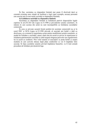 45 
În fine, societatea cu răspundere limitată mai poate fi dizolvată dacă se constată existenţa unor situaţii de încălcare a legii (spre exemplu, aceeaşi persoană este asociat unic în mai multe societăţi cu răspundere limitată). 
b) Lichidarea societăţii cu răspundere limitată 
Societatea cu răspundere limitată se lichidează potrivit dispoziţiilor legale cuprinse în art.252-263 din Legea nr.31/1990 şi prevederilor actului constitutiv, în măsura în care acestea din urmă nu sunt incompatibile cu lichidarea societăţilor comerciale. 
În ceea ce priveşte această formă juridică de societate comercială (ca şi în cazul SNC şi SCS) Legea nr.31/1990 prevede că asociaţii pot hotărî o dată cu dizolvarea, cu cvorumul şi majoritatea cerute pentru modificarea actului constitutiv, şi modul de lichidare a societăţii, atunci când sunt de acord cu privire la repartizarea şi lichidarea patrimoniului societăţii şi când asigură stingerea pasivului sau regularizarea lui în acord cu creditorii. Prin votul unanim al asociaţilor se poate hotărî şi asupra modului în care activele rămase după plata creditorilor se vor fi împărţite între asociaţi. În lipsa acordului unanim privind împărţirea bunurilor, va fi însă urmată procedura de lichidare prevăzută de lege. 
 