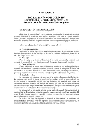 46 
CAPITOLUL 6 
SOCIETATEA ÎN NUME COLECTIV, 
SOCIETATEA ÎN COMANDITĂ SIMPLĂ ŞI 
SOCIETATEA ÎN COMANDITĂ PE ACŢIUNI 
6.1. SOCIETATEA ÎN NUME COLECTIV 
Societatea în nume colectiv este o societate constituită prin asocierea, pe baza deplinei încrederi, a două sau mai multor persoane, care pun în comun anumite bunuri pentru a desfăşura o activitate comercială, în scopul împărţirii beneficiilor rezultate, şi în care asociaţii răspund nelimitat şi solidar pentru obligaţiile societăţii. 
6.1.1. Actul constitutiv al societăţii în nume colectiv 
a) Precizări prealabile. 
Societatea în nume colectiv se constituie prin contract de societate ce trebuie încheiat obligatoriu în formă autentică şi trebuie să cuprinda menţiunile prevăzute la art.7 din Legea nr.31/1990. 
b) Asociaţii. 
Potrivit legii, ca şi la restul formelor de societăţi comerciale, asociaţii unei societăţi în nume colectiv pot fi atât persoanele fizice, cât şi persoanele juridice. 
c) Firma societăţii. 
Firma societăţii în nume colectiv cuprinde numele a cel puţin unuia dintre asociaţi, cu menţiunea “societate în nume colectiv” scrisă în întregime. În orice act emanând de la societate trebuie să se arate denumirea, forma juridică şi sediul social, precum şi numărul de ordine în registrul comerţului şi Codul Unic de Înregistrare. 
d) Capitalul social. 
În contractul de societate este necesar să se arate valoarea capitalului social. De remarcat este faptul că legea nu stabileşte în cazul societăţii în nume colectiv un plafon minim al capitalului social, ceea ce înseamnă că asociaţii sunt liberi să determine mărimea acestuia în funcţie de nevoile pe care le reclamă realizarea obiectului societăţii. Legea nr.31/1990 stabileşte însă obligativitatea vărsării integrale a capitalului social subscris la data constituirii societăţii. 
În contractul de societate trebuie să se arate şi aportul fiecărui asociat la capitalul social. În principiu, obiectul aportului nu cunoaşte nici un fel de restricţie. El poate fi orice bun cu valoare economică ce poate prezenta interes pentru activitatea societăţii (numerar, bunuri, creanţe etc.). 
În sfârşit, cu toate că legea nu o prevede în mod expres, în contractul de societate trebuie prevăzută cota din capitalul social care se cuvine fiecărui asociat, în schimbul aportului sau. Aceasta cotă este denumită parte de interes. 
 