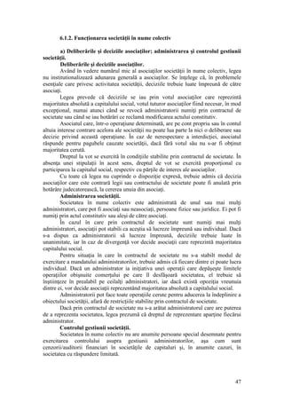 47 
6.1.2. Funcţionarea societăţii în nume colectiv 
a) Deliberările şi deciziile asociaţilor; administrarea şi controlul gestiunii societăţii. 
Deliberările şi deciziile asociaţilor. 
Având în vedere numărul mic al asociaţilor societăţii în nume colectiv, legea nu institutionalizează adunarea generală a asociaţilor. Se înţelege că, în problemele esenţiale care privesc activitatea societăţii, deciziile trebuie luate împreună de către asociaţi. 
Legea prevede că deciziile se iau prin votul asociaţilor care reprezintă majoritatea absolută a capitalului social, votul tuturor asociaţilor fiind necesar, în mod excepţional, numai atunci când se revocă administratorii numiţi prin contractul de societate sau când se iau hotărâri ce reclamă modificarea actului constitutiv. 
Asociatul care, într-o operaţiune determinată, are pe cont propriu sau în contul altuia interese contrare acelora ale societăţii nu poate lua parte la nici o deliberare sau decizie privind această operaţiune. În caz de nerespectare a interdicţiei, asociatul răspunde pentru pagubele cauzate societăţii, dacă fără votul său nu s-ar fi obţinut majoritatea cerută. 
Dreptul la vot se exercită în condiţiile stabilite prin contractul de societate. În absenţa unei stipulaţii în acest sens, dreptul de vot se exercită proporţional cu participarea la capitalul social, respectiv cu părţile de interes ale asociaţilor. 
Cu toate că legea nu cuprinde o dispoziţie expresă, trebuie admis că decizia asociaţilor care este contrară legii sau contractului de societate poate fi anulată prin hotărâre judecatorească, la cererea unuia din asociaţi. 
Administrarea societăţii. 
Societatea în nume colectiv este administrată de unul sau mai mulţi administratori, care pot fi asociaţi sau neasociaţi, persoane fizice sau juridice. Ei pot fi numiţi prin actul constitutiv sau aleşi de către asociaţi. 
În cazul în care prin contractul de societate sunt numiţi mai mulţi administratori, asociaţii pot stabili ca aceştia să lucreze împreună sau individual. Dacă s-a dispus ca administratorii să lucreze împreună, deciziile trebuie luate în unanimitate, iar în caz de divergenţă vor decide asociaţii care reprezintă majoritatea capitalului social. 
Pentru situaţia în care în contractul de societate nu s-a stabilt modul de exercitare a mandatului administratorilor, trebuie admis că fiecare dintre ei poate lucra individual. Dacă un administrator ia iniţiativa unei operaţii care depăşeşte limitele operaţiilor obişnuite comerţului pe care îl desfăşoară societatea, el trebuie să înştiinţeze în prealabil pe ceilalţi administratori, iar dacă există opoziţia vreunuia dintre ei, vor decide asociaţii reprezentând majoritatea absolută a capitalului social. 
Administratorii pot face toate operaţiile cerute pentru aducerea la îndeplinire a obiectului societăţii, afară de restricţiile stabilite prin contractul de societate. 
Dacă prin contractul de societate nu s-a arătat administratorul care are puterea de a reprezenta societatea, legea prezumă că dreptul de reprezentare aparţine fiecărui administrator. 
Controlul gestiunii societăţii. 
Societatea în nume colectiv nu are anumite persoane special desemnate pentru exercitarea controlului asupra gestiunii administratorilor, aşa cum sunt cenzorii/auditorii financiari în societăţile de capitaluri şi, în anumite cazuri, în societatea cu răspundere limitată.  