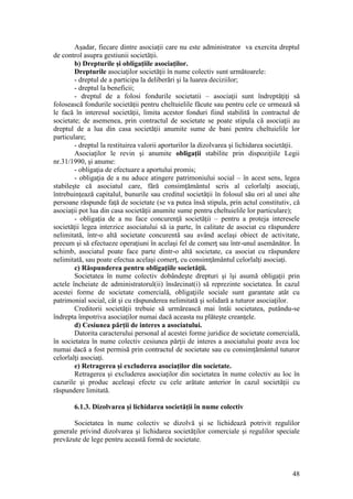 48 
Aşadar, fiecare dintre asociaţii care nu este administrator va exercita dreptul de control asupra gestiunii societăţii. 
b) Drepturile şi obligaţiile asociaţilor. 
Drepturile asociaţilor societăţii în nume colectiv sunt următoarele: 
- dreptul de a participa la deliberări şi la luarea deciziilor; 
- dreptul la beneficii; 
- dreptul de a folosi fondurile societatii – asociaţii sunt îndreptăţiţi să folosească fondurile societăţii pentru cheltuielile făcute sau pentru cele ce urmează să le facă în interesul societăţii, limita acestor fonduri fiind stabilită în contractul de societate; de asemenea, prin contractul de societate se poate stipula că asociaţii au dreptul de a lua din casa societăţii anumite sume de bani pentru cheltuielile lor particulare; 
- dreptul la restituirea valorii aporturilor la dizolvarea şi lichidarea societăţii. 
Asociaţilor le revin şi anumite obligaţii stabilite prin dispoziţiile Legii nr.31/1990, şi anume: 
- obligaţia de efectuare a aportului promis; 
- obligaţia de a nu aduce atingere patrimoniului social – în acest sens, legea stabileşte că asociatul care, fără consimţământul scris al celorlalţi asociaţi, întrebuinţează capitalul, bunurile sau creditul societăţii în folosul său ori al unei alte persoane răspunde faţă de societate (se va putea însă stipula, prin actul constitutiv, că asociaţii pot lua din casa societăţii anumite sume pentru cheltuielile lor particulare); 
- obligaţia de a nu face concurenţă societăţii – pentru a proteja interesele societăţii legea interzice asociatului să ia parte, în calitate de asociat cu răspundere nelimitată, într-o altă societate concurentă sau având acelaşi obiect de activitate, precum şi să efectueze operaţiuni în acelaşi fel de comerţ sau într-unul asemănător. În schimb, asociatul poate face parte dintr-o altă societate, ca asociat cu răspundere nelimitată, sau poate efectua acelaşi comerţ, cu consimţământul celorlalţi asociaţi. 
c) Răspunderea pentru obligaţiile societăţii. 
Societatea în nume colectiv dobândeşte drepturi şi îşi asumă obligaţii prin actele încheiate de administratorul(ii) însărcinat(i) să reprezinte societatea. În cazul acestei forme de societate comercială, obligaţiile sociale sunt garantate atât cu patrimonial social, cât şi cu răspunderea nelimitată şi solidară a tuturor asociaţilor. 
Creditorii societăţii trebuie să urmărească mai întâi societatea, putându-se îndrepta împotriva asociaţilor numai dacă aceasta nu plăteşte creanţele. 
d) Cesiunea părţii de interes a asociatului. 
Datorita caracterului personal al acestei forme juridice de societate comercială, în societatea în nume colectiv cesiunea părţii de interes a asociatului poate avea loc numai dacă a fost permisă prin contractul de societate sau cu consimţământul tuturor celorlalţi asociaţi. 
e) Retragerea şi excluderea asociaţilor din societate. 
Retragerea şi excluderea asociaţilor din societatea în nume colectiv au loc în cazurile şi produc aceleaşi efecte cu cele arătate anterior în cazul societăţii cu răspundere limitată. 
6.1.3. Dizolvarea şi lichidarea societăţii în nume colectiv 
Societatea în nume colectiv se dizolvă şi se lichidează potrivit regulilor generale privind dizolvarea şi lichidarea societăţilor comerciale şi regulilor speciale prevăzute de lege pentru această formă de societate.  