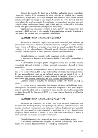 49 
Distinct de cauzele de dizolvare şi lichidare aplicabile tuturor societăţilor comerciale, potrivit legii, societatea în nume colectiv se dizolvă dacă, datorită falimentului, incapacităţii, excluderii, retragerii sau decesului unuia dintre asociaţi, numărul asociaţilor se reduce la unul singur. Societatea nu se va dizolva însă dacă există clauză în actul constitutiv de continuare cu moştenitorii sau când asociatul rămas hotărăşte continuarea existenţei societăţii ca societate cu răspundere limitată cu asociat unic (prin transformarea formei juridice a societăţii). 
Operaţiunile de lichidare a societăţii în nume colectiv sunt reglementate prin Legea nr.31/1990, precum şi prin prevederile contractului de societate, în măsura în care acestea din urmă nu sunt incompatibile cu lichidarea. 
6.2. SOCIETATEA ÎN COMANDITĂ SIMPLĂ 
Societatea în comandită simplă este o societate constituită prin asocierea, pe baza deplinei încrederi, a două sau mai multor persoane, care pun în comun anumite bunuri pentru a desfăşura o activitate comercială, în scopul împărţirii beneficiilor rezultate, şi în care răspund pentru obligaţiile sociale, după caz, nelimitat şi solidar (asociaţii comanditaţi) sau în limita aportului lor (asociaţii comanditari). 
Din definiţia mai sus enunţată rezultă caracterele acestei societăţi: 
a) asocierea se bazează pe încrederea deplină a asociaţilor comanditaţi şi comanditari; 
b) răspunderea asociaţilor pentru obligaţiile sociale este diferită: asociaţii comanditaţi răspund nelimitat şi solidar, asociaţii comanditari răspund în limita aportului lor. 
Deci, societatea în comandită se bazează pe încredere: comanditarii, care au bani şi vor să-i investească, fără să rişte o răspundere nelimitată, încredinţează sumele de bani comanditaţilor, care nu au suficient capital dar au iniţiativă şi vor să desfăşoare o activitate comercială în scopul obţinerii de beneficii (de aceea, în astfel de societăţi, doar asociaţii comanditaţi pot avea calitatea de administratori). 
Capitalul social al societăţii în comandită simplă este divizat în părţi de interes. 
În ceea ce priveşte constituirea, funcţionarea, dizolvarea şi lichidarea acestei forme juridice de societate comercială, facem doar menţiunea că i se aplică regulile anterior analizate referitoare la societatea în nume colectiv (cu unele particularităţi prevăzute în art.89 din Legea nr.31/1990 în ceea ce priveşte drepturile şi obligaţiile asociaţilor). 
6.3. SOCIETATEA ÎN COMANDITĂ PE ACŢIUNI 
Societatea în comandită pe acţiuni este acea societate constituită prin asocierea mai multor persoane, care participă la formarea capitalului social prin anumite contribuţii reprezentate prin acţiuni, în vederea desfăşurării unei activităţi comerciale, pentru realizarea unor beneficii şi împărţirea lor, şi care răspund pentru obligaţiile sociale nelimitat şi solidar, în cazul asociaţilor comanditaţi, şi numai în limita aportului lor, în cazul asociaţilor comanditari. 
Din definiţia dată rezultă caracterele societăţii în comandită pe acţiuni: 
a) societatea cuprinde două categorii de asociaţi: comanditaţii (doar aceştia putând avea calitatea de administratori ai societăţii) şi comanditarii;  