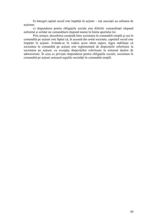 50 
b) întregul capital social este împărţit în acţiuni – toţi asociaţii au calitatea de acţionar; 
c) răspunderea pentru obligaţiile sociale este diferită: comanditaţii răspund nelimitat şi solidar iar comanditarii răspund numai în limita aportului lor. 
Prin urmare, deosebirea esenţială între societatea în comandită simplă şi cea în comandită pe acţiuni este faptul că, în această din urmă societate, capitalul social este împărţit în acţiuni. Avându-se în vedere acest ultim aspect, legea stabileşte că societatea în comandită pe acţiuni este reglementată de dispoziţiile referitoare la societatea pe acţiuni, cu excepţia dispoziţiilor referitoare la sistemul dualist de administrare. În ceea ce priveşte răspunderea pentru obligaţiile sociale, societatea în comandită pe acţiuni urmează regulile societăţii în comandită simplă. 
