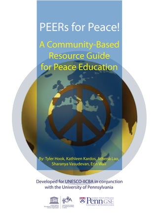 PEERs for Peace!
A Community-Based
Resource Guide
for Peace Education
By: Tyler Hook, Kathleen Kardos, Athena Lao,
Sharanya Vasudevan, Erin Wall
United Nations
Educational, Scientific and
Cultural Organization
CBA
International Institute
for Capacity Building
in Africa
Developed for UNESCO-IICBA in conjunction
with the University of Pennsylvania
 