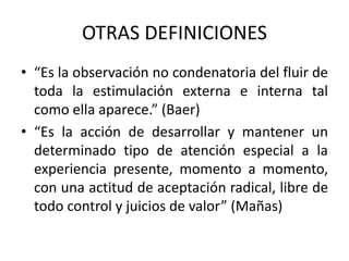 OTRAS DEFINICIONES
• “Es la observación no condenatoria del fluir de
toda la estimulación externa e interna tal
como ella aparece.” (Baer)
• “Es la acción de desarrollar y mantener un
determinado tipo de atención especial a la
experiencia presente, momento a momento,
con una actitud de aceptación radical, libre de
todo control y juicios de valor” (Mañas)
 