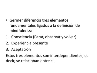 • Germer diferencia tres elementos
fundamentales ligados a la definición de
mindfulness:
1. Consciencia (Parar, observar y volver)
2. Experiencia presente
3. Aceptación
Estos tres elementos son interdependientes, es
decir, se relacionan entre sí.
 