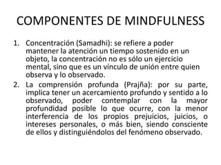 COMPONENTES DE MINDFULNESS
1. Concentración (Samadhi): se refiere a poder
mantener la atención un tiempo sostenido en un
objeto, la concentración no es sólo un ejercicio
mental, sino que es un vínculo de unión entre quien
observa y lo observado.
2. La comprensión profunda (Prajña): por su parte,
implica tener un acercamiento profundo y sentido a lo
observado, poder contemplar con la mayor
profundidad posible lo que ocurre, con la menor
interferencia de los propios prejuicios, juicios, o
intereses personales, o más bien, siendo consciente
de ellos y distinguiéndolos del fenómeno observado.
 