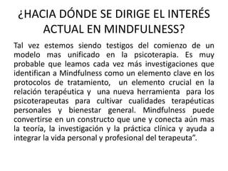 ¿HACIA DÓNDE SE DIRIGE EL INTERÉS
ACTUAL EN MINDFULNESS?
Tal vez estemos siendo testigos del comienzo de un
modelo mas unificado en la psicoterapia. Es muy
probable que leamos cada vez más investigaciones que
identifican a Mindfulness como un elemento clave en los
protocolos de tratamiento, un elemento crucial en la
relación terapéutica y una nueva herramienta para los
psicoterapeutas para cultivar cualidades terapéuticas
personales y bienestar general. Mindfulness puede
convertirse en un constructo que une y conecta aún mas
la teoría, la investigación y la práctica clínica y ayuda a
integrar la vida personal y profesional del terapeuta”.
 