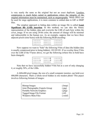 is very nearly the same as the original but not an exact duplicate. Lossless
compression is much better suited to applications where the integrity of the
original information must be maintained, such as steganography. While JPEG can
be used for stego applications, it is more common to embed data in GIF or BMP
files.
The simplest approach to hiding data within an image file is called Least
Significant Bit (LSB) insertion. In this method, we can take the binary
representation of the hidden_data and overwrite the LSB of each byte within the
cover_image. If we are using 24-bit color, the amount of change will be minimal
and indiscernible to the human eye. As an example, suppose that we have three
adjacent pixels (nine bytes) with the following RGB encoding:
10010101 00001101 11001001
10010110 00001111 11001010
10011111 00010000 11001011
Now suppose we want to "hide" the following 9 bits of data (the hidden data
is usually compressed prior to being hidden): 101101101. If we overlay these 9 bits
over the LSB of the 9 bytes above, we get the following (where bits in bold have
been changed):
10010101 00001100 11001001
10010111 00001110 11001011
10011111 00010000 11001011
Note that we have successfully hidden 9 bits but at a cost of only changing
4, or roughly 50%, of the LSBs.
A 640x480 pixel image, the size of a small computer monitor, can hold over
400,000 characters. That's a whole novel hidden in one modest photo! This poject
involves following formats of images:
Bitmap Images (.bmp)
Joint Photographic Experts Group (.jpg)
Portable Network Graphics (.png)
Tagged Image File Format (.tif)
Windows Meta Files (.wmf)
Page | 10
 