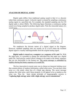 ANALYSIS OF DIGITAL AUDIO
Digital audio differs from traditional analog sound in that it is a discrete
rather than continuous signal. A discrete signal is created by sampling a continuous
analog signal at a specified rate. For example, the standard sampling rate for CD
digital audio is about 44kHz. The following figure illustrates a continuous analog
sound wave being sampled to produce digital audio. Note the sinusoidal nature of a
sound wave.
We emphasize the discrete nature of a digital signal in the diagram.
However, standard sampling rates are usually set at a level where the resultant
digital signal is visually indistinguishable from the original analog signal.
Digital audio is stored on a computer as a sequence of 0's and 1's. With
the right tools, it is possible to change the individual bits that make up a digital
audio file. Such precise control allows changes to be made to the binary sequence
that are not discernible to the human ear. The secret message is embedded by
slightly altering the binary sequence of a sound file.
The key innovation in recent years was to choose an innocent looking cover
that contains plenty of random information, called white noise. You can hear white
noise as a the nearly silent hiss of a blank tape playing. The secret message
replaces the white noise, and if done properly it will appear to be as random as the
noise was. Thus the basic design principle of steganographic systems is
“replacing high entropy noise with a high entropy secret transmission” .
Page | 12
 