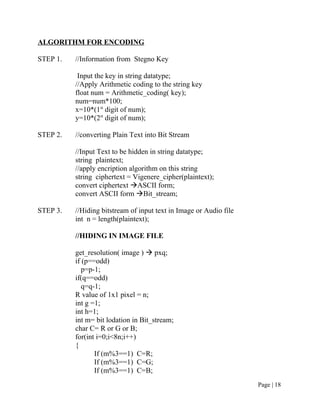 ALGORITHM FOR ENCODING
STEP 1. //Information from Stegno Key
Input the key in string datatype;
//Apply Arithmetic coding to the string key
float num = Arithmetic_coding( key);
num=num*100;
x=10*(1st
digit of num);
y=10*(2st
digit of num);
STEP 2. //converting Plain Text into Bit Stream
//Input Text to be hidden in string datatype;
string plaintext;
//apply encription algorithm on this string
string ciphertext = Vigenere_cipher(plaintext);
convert ciphertext ASCII form;
convert ASCII form Bit_stream;
STEP 3. //Hiding bitstream of input text in Image or Audio file
int n = length(plaintext);
//HIDING IN IMAGE FILE
get_resolution( image )  pxq;
if (p==odd)
p=p-1;
if(q==odd)
q=q-1;
R value of 1x1 pixel = n;
int g =1;
int h=1;
int m= bit lodation in Bit_stream;
char C= R or G or B;
for(int i=0;i<8n;i++)
{
If (m%3==1) C=R;
If (m%3==1) C=G;
If (m%3==1) C=B;
Page | 18
 