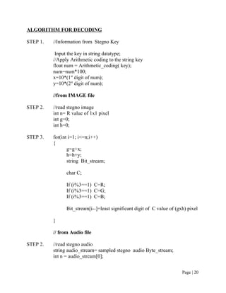 ALGORITHM FOR DECODING
STEP 1. //Information from Stegno Key
Input the key in string datatype;
//Apply Arithmetic coding to the string key
float num = Arithmetic_coding( key);
num=num*100;
x=10*(1st
digit of num);
y=10*(2st
digit of num);
//from IMAGE file
STEP 2. //read stegno image
int n= R value of 1x1 pixel
int g=0;
int h=0;
STEP 3. for(int i=1; i<=n;i++)
{
g=g+x;
h=h+y;
string Bit_stream;
char C;
If (i%3==1) C=R;
If (i%3==1) C=G;
If (i%3==1) C=B;
Bit_stream[i--]=least significant digit of C value of (gxh) pixel
}
// from Audio file
STEP 2. //read stegno audio
string audio_stream= sampled stegno audio Byte_stream;
int n = audio_stream[0];
Page | 20
 