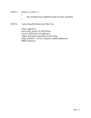 STEP 3. for(int i=1;i<8n;i++)
{
Bit_stream[i]=least significant digit of audio_stream[i];
}
STEP 4. //converting Bit Stream into Plain Text
string ciphertext ;
convert Bit_stream  ASCII form;
convert ASCII form  ciphertext;
//apply dencription algorithm on this string
string plaintext = inverse_Vigenere_cipher(ciphertext);
PRINT plaintext;
Page | 21
 