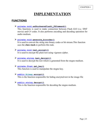 IMPLEMENTATION
FUNCTIONS
 private void axShockwaveFlash1_FSCommand()
This functions is used to make connection between Flash GUI (i.e. SWF
movie) and C# codes. It also performs encoding and decoding operation for
audio medium.
 private void generate_bincodes()
It is used to convert the string into binary codes or bit stream.This function
uses the class stack to perform this task.
 private void text_encrypt()
It is used to encrypt the plain text using vigenere cipher.
 private string text_decrypt()
It is used to decrypt the text which is generated from the stegno medium.
 private float get_key()
This function is used to manipulate the stegno key.
 public Bitmap encrypt()
This is the function responsible for hiding encryted text in the image file
 public string decrypt()
This is the function responsible for decoding the stegno medium.
Page | 23
CHAPTER 6
 