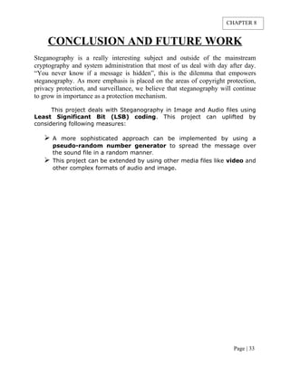 CONCLUSION AND FUTURE WORK
Steganography is a really interesting subject and outside of the mainstream
cryptography and system administration that most of us deal with day after day.
“You never know if a message is hidden”, this is the dilemma that empowers
steganography. As more emphasis is placed on the areas of copyright protection,
privacy protection, and surveillance, we believe that steganography will continue
to grow in importance as a protection mechanism.
This project deals with Steganography in Image and Audio files using
Least Significant Bit (LSB) coding. This project can uplifted by
considering following measures:
 A more sophisticated approach can be implemented by using a
pseudo-random number generator to spread the message over
the sound file in a random manner.
 This project can be extended by using other media files like video and
other complex formats of audio and image.
Page | 33
CHAPTER 8
 