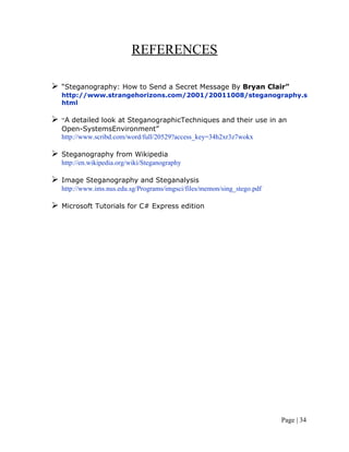 REFERENCES
 “Steganography: How to Send a Secret Message By Bryan Clair”
http://www.strangehorizons.com/2001/20011008/steganography.s
html
 “A detailed look at SteganographicTechniques and their use in an
Open-SystemsEnvironment”
http://www.scribd.com/word/full/20529?access_key=34h2xr3z7wokx
 Steganography from Wikipedia
http://en.wikipedia.org/wiki/Steganography
 Image Steganography and Steganalysis
http://www.ims.nus.edu.sg/Programs/imgsci/files/memon/sing_stego.pdf
 Microsoft Tutorials for C# Express edition
Page | 34
 