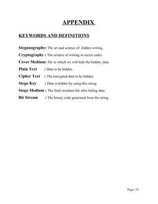 APPENDIX
KEYWORDS AND DEFINITIONS
Steganography: The art and science of hidden writing.
Cryptography : The science of writing in secret codes.
Cover Medium: file in which we will hide the hidden_data
Plain Text : Data to be hidden.
Cipher Text : The encrypted data to be hidden.
Stego Key : Data is hidden by using this string
Stego Medium : The final resultant file after hiding data.
Bit Stream : The binary code generated from the string.
Page | 35
 