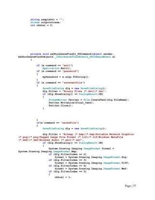 string sampleStr = "";
Stream outputstream;
int chkval = 0;
private void axShockwaveFlash1_FSCommand(object sender,
AxShockwaveFlashObjects._IShockwaveFlashEvents_FSCommandEvent e)
{
if (e.command == "exit")
Application.Exit();
if (e.command == "password")
{
myPassword = e.args.ToString();
}
if (e.command == "savetextfile")
{
SaveFileDialog dlg = new SaveFileDialog();
dlg.Filter = "Binary Files (*.dat)|*.dat";
if (dlg.ShowDialog() == DialogResult.OK)
{
StreamWriter fwriter = File.CreateText(dlg.FileName);
fwriter.WriteLine(final_text);
fwriter.Close();
}
}
if(e.command == "savedfile")
{
SaveFileDialog dlg = new SaveFileDialog();
dlg.Filter = "Bitmap (*.bmp)|*.bmp|Portable Network Graphics
(*.png)|*.png|Tagged Image File Format (*.tif)|*.tif|Windows MetaFile
(*.wmf)|*.wmf|Windows Audio (*.wav)|*.wav";
if (dlg.ShowDialog() == DialogResult.OK)
{
System.Drawing.Imaging.ImageFormat format =
System.Drawing.Imaging.ImageFormat.Bmp;
if (dlg.FilterIndex == 2)
format = System.Drawing.Imaging.ImageFormat.Png;
if (dlg.FilterIndex == 3)
format = System.Drawing.Imaging.ImageFormat.Tiff;
if (dlg.FilterIndex == 4)
format = System.Drawing.Imaging.ImageFormat.Wmf;
if (dlg.FilterIndex == 5)
{
chkval = 1;
Page | 37
 