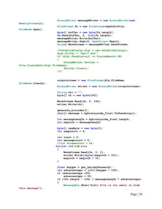 BinaryWriter messageWriter = new BinaryWriter(new
MemoryStream());
FileStream fs = new FileStream(myAudioFile,
FileMode.Open);
byte[] buffer = new byte[fs.Length];
fs.Read(buffer, 0, (int)fs.Length);
messageWriter.Write(buffer);
messageWriter.Seek(0, SeekOrigin.Begin);
Stream WaveStream = messageWriter.BaseStream;
/*SaveFileDialog dlg1 = new SaveFileDialog();
dlg1.Filter = "wav|*.wav";
if (dlg1.ShowDialog() == DialogResult.OK)
{
StreamWriter fwriter =
File.CreateText(dlg1.FileName);
fwriter.Close();
}*/
outputstream = new FileStream(dlg.FileName,
FileMode.Create);
BinaryWriter writer = new BinaryWriter(outputstream);
String str = "";
byte[] ch = new byte[100];
WaveStream.Read(ch, 0, 100);
writer.Write(ch);
generate_bincodes();
char[] message = mybinarycode_final.ToCharArray();
int messageLength = mybinarycode_final.Length;
int msglnth = messageLength;
byte[] newByte = new byte[1];
int sampleint = 4;
int count = 0;
int messagecount = 0;
//int streamcount = 44;
for(int i=0;i<6;i++)
{
WaveStream.Read(ch, 0, 1);
writer.Write((byte)(msglnth % 10));
msglnth = msglnth / 10;
}
float keygen = get_key(myPassword);
int advancesteps = (int)(keygen * 100);
if (advancesteps <50)
advancesteps = 50;
if ((fs.Length - 100) < messageLength * advancesteps)
{
MessageBox.Show("Audio File is too small to hide
this message");
Page | 38
 