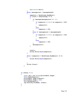 Application.Exit();
}
while (messagecount < messageLength)
{
sampleint = WaveStream.ReadByte();
if (count % advancesteps == 0)
{
if (message[messagecount] == '1')
{
if (sampleint % 2 == 0 && sampleint < 255)
{
sampleint++;
}
else
sampleint = 255;
}
else if (messagecount < messageLength)
{
if (sampleint % 2 == 1 && sampleint < 255)
{
sampleint++;
}
else
sampleint = 254;
}
messagecount++;
}
count++;
writer.Write((byte)sampleint);
}
while ((sampleint = WaveStream.ReadByte()) >= 0)
{
writer.Write((byte)sampleint);
}
writer.Close();
}
if (chkval != 1)
{
Image img = new Bitmap(pictureBox1.Image);
this.SuspendLayout();
pictureBox1.Image.Dispose();
pictureBox1.Image = null;
this.ResumeLayout();
img.Save(dlg.FileName, format);
}
}
Page | 39
 