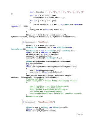 char[] binvalue = { '0', '0', '0', '0', '0', '0', '0', '0'
};
for (int j = 0; j <= 7; j++)
binvalue[j] = original_val[i + j];
for (int j = 0; j <= 7; j++)
{
sum += (binvalue[j] - 48) * (int)(Math.Pow((double)2,
(double)(7 - j)));
}
coded_text += ((char)sum).ToString();
}
final_text = text_decrypt(coded_text.Length,
myPassword.Length, coded_text.ToCharArray(), myPassword.ToCharArray());
}
if (e.command == "textfile")
{
myTextFile = e.args.ToString();
BinaryWriter messageWriter = new BinaryWriter(new
MemoryStream());
FileStream fs = new FileStream(e.args, FileMode.Open);
byte[] buffer = new byte[fs.Length];
fs.Read(buffer, 0, (int)fs.Length);
messageWriter.Write(buffer);
messageWriter.Seek(0, SeekOrigin.Begin);
Stream MessageStream = messageWriter.BaseStream;
int MessageBuffer;
byte msg;
while ((MessageBuffer = MessageStream.ReadByte()) >= 0)
{
msg = (byte)MessageBuffer;
sampleStr += ((char)msg).ToString();
}
text_encrypt(sampleStr.Length, myPassword.Length,
sampleStr.ToCharArray(), myPassword.ToCharArray());
/*string text_line;
while ((text_line = freader.Read().ToString()) != null)
{
char[] textline = text_line.ToCharArray();
int length_text = text_line.Length;
char[] passwd = myPassword.ToCharArray();
int length_key = myPassword.Length;
text_encrypt(length_text, length_key, textline, passwd);
}
freader.Close();*/
}
if (e.command == "decodeimagefile")
{
Bitmap bitmap = (Bitmap)(new Bitmap(e.args));
string originalText = "";
float key = get_key(myPassword);
Page | 41
 