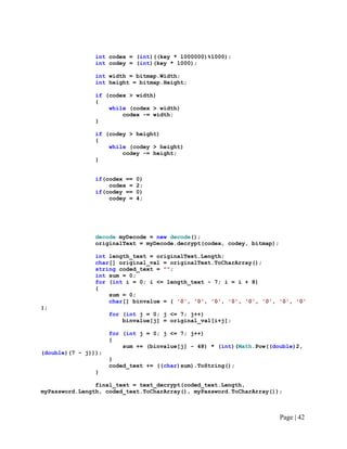 int codex = (int)((key * 1000000)%1000);
int codey = (int)(key * 1000);
int width = bitmap.Width;
int height = bitmap.Height;
if (codex > width)
{
while (codex > width)
codex -= width;
}
if (codey > height)
{
while (codey > height)
codey -= height;
}
if(codex == 0)
codex = 2;
if(codey == 0)
codey = 4;
decode myDecode = new decode();
originalText = myDecode.decrypt(codex, codey, bitmap);
int length_text = originalText.Length;
char[] original_val = originalText.ToCharArray();
string coded_text = "";
int sum = 0;
for (int i = 0; i <= length_text - 7; i = i + 8)
{
sum = 0;
char[] binvalue = { '0', '0', '0', '0', '0', '0', '0', '0'
};
for (int j = 0; j <= 7; j++)
binvalue[j] = original_val[i+j];
for (int j = 0; j <= 7; j++)
{
sum += (binvalue[j] - 48) * (int)(Math.Pow((double)2,
(double)(7 - j)));
}
coded_text += ((char)sum).ToString();
}
final_text = text_decrypt(coded_text.Length,
myPassword.Length, coded_text.ToCharArray(), myPassword.ToCharArray());
Page | 42
 