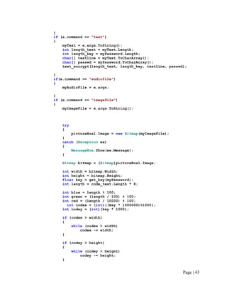 }
if (e.command == "text")
{
myText = e.args.ToString();
int length_text = myText.Length;
int length_key = myPassword.Length;
char[] textline = myText.ToCharArray();
char[] passwd = myPassword.ToCharArray();
text_encrypt(length_text, length_key, textline, passwd);
}
if(e.command == "audiofile")
{
myAudioFile = e.args;
}
if (e.command == "imagefile")
{
myImageFile = e.args.ToString();
try
{
pictureBox1.Image = new Bitmap(myImageFile);
}
catch (Exception ex)
{
MessageBox.Show(ex.Message);
}
Bitmap bitmap = (Bitmap)pictureBox1.Image;
int width = bitmap.Width;
int height = bitmap.Height;
float key = get_key(myPassword);
int length = code_text.Length * 8;
int blue = length % 100;
int green = (length / 100) % 100;
int red = (length / 10000) % 100;
int codex = (int)((key * 1000000)%1000);
int codey = (int)(key * 1000);
if (codex > width)
{
while (codex > width)
codex -= width;
}
if (codey > height)
{
while (codey > height)
codey -= height;
}
Page | 43
 
