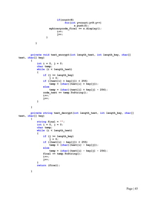 if(count<8)
for(int y=count;y<8;y++)
s.push(0);
mybinarycode_final += s.display();
i++;
j++;
}
}
private void text_encrypt(int length_text, int length_key, char[]
text, char[] key)
{
int i = 0, j = 0;
char temp;
while (i < length_text)
{
if (j >= length_key)
j = 0;
if ((text[i] + key[j]) < 255)
temp = (char)(text[i] + key[j]);
else
temp = (char)(text[i] + key[j] - 256);
code_text += temp.ToString();
i++;
j++;
}
}
private string text_decrypt(int length_text, int length_key, char[]
text, char[] key)
{
string final = "";
int i = 0, j = 0;
char temp;
while (i < length_text)
{
if (j >= length_key)
j = 0;
if ((text[i] - key[j]) < 255)
temp = (char)(text[i] - key[j]);
else
temp = (char)(text[i] - key[j] - 256);
final += temp.ToString();
i++;
j++;
}
return (final);
}
Page | 45
 