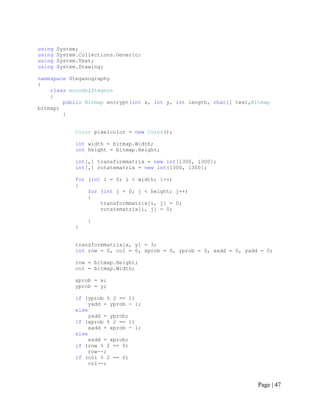 using System;
using System.Collections.Generic;
using System.Text;
using System.Drawing;
namespace Steganography
{
class encode:Stegnos
{
public Bitmap encrypt(int x, int y, int length, char[] text,Bitmap
bitmap)
{
Color pixelcolor = new Color();
int width = bitmap.Width;
int height = bitmap.Height;
int[,] transformmatrix = new int[1300, 1300];
int[,] rotatematrix = new int[1300, 1300];
for (int i = 0; i < width; i++)
{
for (int j = 0; j < height; j++)
{
transformmatrix[i, j] = 0;
rotatematrix[i, j] = 0;
}
}
transformmatrix[x, y] = 3;
int row = 0, col = 0, xprob = 0, yprob = 0, xadd = 0, yadd = 0;
row = bitmap.Height;
col = bitmap.Width;
xprob = x;
yprob = y;
if (yprob % 2 == 1)
yadd = yprob - 1;
else
yadd = yprob;
if (xprob % 2 == 1)
xadd = xprob - 1;
else
xadd = xprob;
if (row % 2 == 0)
row--;
if (col % 2 == 0)
col--;
Page | 47
 