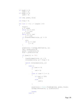 if (xadd == 0)
xadd = 2;
if (yadd == 0)
yadd = 4;
int red, green, blue;
int flag = 0;
for (int i = 0; i < length; i++)
{
flag++;
x += xadd;
while (x >= col)
x -= col;
y += yadd;
while (y >= row)
y -= row;
if (transformmatrix[x, y] != 0)
{
y++;
if (y >= row)
y = 0;
}
pixelcolor = bitmap.GetPixel(x, y);
red = pixelcolor.R;
green = pixelcolor.G;
blue = pixelcolor.B;
if (text[i] == '0')
{
transformmatrix[x, y] = 2;
rotatematrix[x, y] = flag % 3;
switch (rotatematrix[x, y])
{
case 1:
if (red == 0)
{
red = 2;
}
else if (red % 2 == 1)
{
if (red == 255)
red--;
else
red++;
}
pixelcolor = Color.FromArgb(red, green, blue);
bitmap.SetPixel(x, y, pixelcolor);
break;
case 2:
Page | 48
 