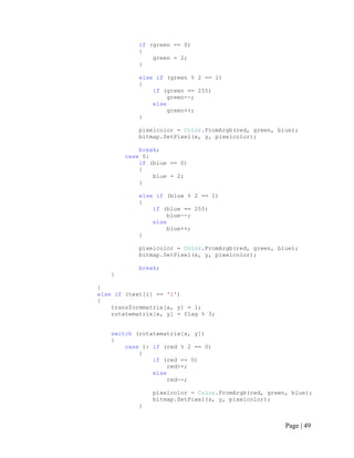 if (green == 0)
{
green = 2;
}
else if (green % 2 == 1)
{
if (green == 255)
green--;
else
green++;
}
pixelcolor = Color.FromArgb(red, green, blue);
bitmap.SetPixel(x, y, pixelcolor);
break;
case 0:
if (blue == 0)
{
blue = 2;
}
else if (blue % 2 == 1)
{
if (blue == 255)
blue--;
else
blue++;
}
pixelcolor = Color.FromArgb(red, green, blue);
bitmap.SetPixel(x, y, pixelcolor);
break;
}
}
else if (text[i] == '1')
{
transformmatrix[x, y] = 1;
rotatematrix[x, y] = flag % 3;
switch (rotatematrix[x, y])
{
case 1: if (red % 2 == 0)
{
if (red == 0)
red++;
else
red--;
pixelcolor = Color.FromArgb(red, green, blue);
bitmap.SetPixel(x, y, pixelcolor);
}
Page | 49
 