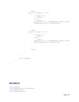break;
case 2: if (green % 2 == 0)
{
if (green == 0)
green++;
else
green--;
pixelcolor = Color.FromArgb(red, green, blue);
bitmap.SetPixel(x, y, pixelcolor);
}
break;
case 0: if (blue % 2 == 0)
{
if (blue == 0)
blue++;
else
blue--;
pixelcolor = Color.FromArgb(red, green, blue);
bitmap.SetPixel(x, y, pixelcolor);
}
break;
}
}
}
return (bitmap);
}
}
}
DECODE.CS
using System;
using System.Collections.Generic;
using System.Text;
using System.Drawing;
Page | 50
 