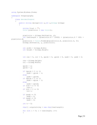 using System.Windows.Forms;
namespace Steganography
{
class decode:Stegnos
{
public string decrypt(int x,int y,Bitmap bitmap)
{
string final = "";
Color pixelcolor = new Color();
pixelcolor = bitmap.GetPixel(x, y);
int textlength = (pixelcolor.R * 10000) + (pixelcolor.G * 100) +
pixelcolor.B;
pixelcolor = Color.FromArgb(pixelcolor.R, pixelcolor.G, 0);
bitmap.SetPixel(x, y, pixelcolor);
int width = bitmap.Width;
int height = bitmap.Height;
int row = 0, col = 0, xprob = 0, yprob = 0, xadd = 0, yadd = 0;
row = bitmap.Height;
col = bitmap.Width;
xprob = x;
yprob = y;
if (yprob % 2 == 1)
yadd = yprob - 1;
else
yadd = yprob;
if (xprob % 2 == 1)
xadd = xprob - 1;
else
xadd = xprob;
if (row % 2 == 0)
row--;
if (col % 2 == 0)
col--;
if (xadd == 0)
xadd = 2;
if (yadd == 0)
yadd = 4;
int k = 0;
char[] outputstring = new char[textlength];
for (int i = 0; i < textlength; i++)
{
Page | 51
 