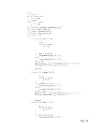 k++;
x += xadd;
while (x >= col)
x -= col;
y += yadd;
while (y >= row)
y -= row;
pixelcolor = bitmap.GetPixel(x, y);
int red = pixelcolor.R;
int green = pixelcolor.G;
int blue = pixelcolor.B;
switch (k % 3)
{
case 1: if (red == 0)
{
y++;
if (y >= row)
y = 0;
}
if (red % 2 == 0)
outputstring[i] = '0';
else
outputstring[i] = '1';
red = 0;
pixelcolor = Color.FromArgb(red, green, blue);
bitmap.SetPixel(x, y, pixelcolor);
break;
case 2: if (green == 0)
{
y++;
if (y >= row)
y = 0;
}
if (green % 2 == 0)
outputstring[i] = '0';
else
outputstring[i] = '1';
green = 0;
pixelcolor = Color.FromArgb(red, green, blue);
bitmap.SetPixel(x, y, pixelcolor);
break;
case 0: if (blue == 0)
{
y++;
if (y >= row)
y = 0;
}
if (blue % 2 == 0)
outputstring[i] = '0';
Page | 52
 