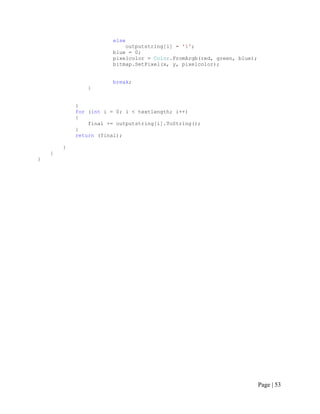 else
outputstring[i] = '1';
blue = 0;
pixelcolor = Color.FromArgb(red, green, blue);
bitmap.SetPixel(x, y, pixelcolor);
break;
}
}
for (int i = 0; i < textlength; i++)
{
final += outputstring[i].ToString();
}
return (final);
}
}
}
Page | 53
 