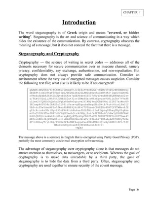 Introduction
The word steganography is of Greek origin and means "covered, or hidden
writing". Steganography is the art and science of communicating in a way which
hides the existence of the communication. By contrast, cryptography obscures the
meaning of a message, but it does not conceal the fact that there is a message.
Steganography and Cryptography
Cryptography — the science of writing in secret codes — addresses all of the
elements necessary for secure communication over an insecure channel, namely
privacy, confidentiality, key exchange, authentication, and non-repudiation. But
cryptography does not always provide safe communication. Consider an
environment where the very use of encrypted messages causes suspicion. Consider
the following text file; what else is it likely to be if not encrypted?
qANQR1DBwU4D/TlT68XXuiUQCADfj2o4b4aFYBcWumA7hR1Wvz9rbv2BR6WbEUsy
ZBIEFtjyqCd96qF38sp9IQiJIKlNaZfx2GLRWikPZwchUXxB+AA5+lqsG/ELBvRa
c9XefaYpbbAZ6z6LkOQ+eE0XASe7aEEPfdxvZZT37dVyiyxuBBRYNLN8Bphdr2zv
z/9Ak4/OLnLiJRk05/2UNE5Z0a+3lcvITMmfGajvRhkXqocavPOKiin3hv7+Vx88
uLLem2/fQHZhGcQvkqZVqXx8SmNw5gzuvwjV1WHj9muDGBY0MkjiZIRI7azWnoU9
3KCnmpR60VO4rDRAS5uGl9fioSvze+q8XqxubaNsgdKkoD+tB/4u4c4tznLfw1L2
YBS+dzFDw5desMFSo7JkecAS4NB9jAu9K+f7PTAsesCBNETDd49BTOFFTWWavAfE
gLYcPrcn4s3EriUgvL3OzPR4P1chNu6sa3ZJkTBbriDoA3VpnqG3hxqfNyOlqAka
mJJuQ53Ob9ThaFH8YcE/VqUFdw+bQtrAJ6NpjIxi/x0FfOInhC/bBw7pDLXBFNaX
HdlLQRPQdrmnWskKznOSarxq4GjpRTQo4hpCRJJ5aU7tZO9HPTZXFG6iRIT0wa47
AR5nvkEKoIAjW5HaDKiJriuWLdtN4OXecWvxFsjR32ebz76U8aLpAK87GZEyTzBx
dV+lH0hwyT/y1cZQ/E5USePP4oKWF4uqquPee1OPeFMBo4CvuGyhZXD/18Ft/53Y
WIebvdiCqsOoabK3jEfdGExce63zDI0=
=MpRf
The message above is a sentence in English that is encrypted using Pretty Good Privacy (PGP),
probably the most commonly used e-mail encryption software today.
The advantage of steganography over cryptography alone is that messages do not
attract attention to themselves, to messengers, or to recipients. Whereas the goal of
cryptography is to make data unreadable by a third party, the goal of
steganography is to hide the data from a third party. Often, steganography and
cryptography are used together to ensure security of the covert message.
Page | 6
CHAPTER 1
 