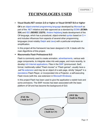 TECHNOLOGIES USED
 Visual Studio.NET version 2.0 or higher or Visual C#.NET 8.0 or higher
C# is an object-oriented programming language developed by Microsoft as
part of the .NET initiative and later approved as a standard by ECMA (ECMA-
334) and ISO (ISO/IEC 23270). Anders Hejlsberg leads development of the
C# language, which has a procedural, object-oriented syntax based on C++
and includes influences from aspects of several other programming
languages (most notably Delphi and Java) with a particular emphasis on
simplification.
In this project all the framework has been designed in C#. It deals with the
main Algorithms of this project.
 Macromedia Flash Professional 8.0
Flash is commonly used to create animation, advertisements, various web
page components, to integrate video into web pages, and more recently, to
develop rich Internet applications. Files in the SWF (pronounced: Swif)
format, traditionally called "Flash movies" or "Flash games", usually have a
.swf file extension and may be an object of a web page, strictly "played" in a
standalone Flash Player, or incorporated into a Projector, a self-executing
Flash movie (with the .exe extension in Microsoft Windows).
In this project Flash has been used to give the application a stylish look and
some animaions. The SWF movies has been associated with the basic
platform of C# and has become the background of GUI.
Page | 8
.EXE file
( built in C#)
Functions
( built in C#)
.SWF file
( built in Flash)
CHAPTER 2
 