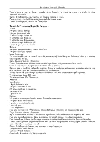Receitas de Benjamin Abrahão

Torne a levar o caldo ao fogo e, quando estiver fervendo, incorpore as gemas e a farinha de trigo,
formando um creme.
Depois de tudo pronto, espere esfriar um pouco e empane as coxas.
Passe-as pelos ovos batidos e, em seguida, pela farinha de rosca.
Depois de tudo pronto, frite-as em óleo quente.

Baguete de Frango com Requeijão Cremoso -
Massa
500 gr de farinha de trigo
20 gr de fermento de pão
½ colher de sopa rasa de sal
½ colher de sopa de açúcar
½ colher de sopa de margarina
½ colher de sopa de leite em pó
1 copo de água aproximadamente
Recheio
300 gr de frango temperado, cozido e desfiado
100 gr de requeijão cremoso
Modo de preparo:
Em uma batedeira ou em cima da mesa, faça uma esponja com 100 gr de farinha de trigo, o fermento e
um pouquinho de água.
Deixe descansar por uns 10 minutos.
Depois deste descanso, adicione o restante dos ingredientes e faça uma massa bem macia.
Cubra-a com um pano e espere crescer durante uns 30 minutos.
Depois, faça os modelos recheando-os com o frango e o catupiry, coloque nas assadeiras, pincele com
ovos batidos e jogue por cima um pouquinho de queijo ralado.
Espere crescer até quase atingir o dobro do tamanho e leve para assar em forno pré-aquecido.
Temperatura do forno: 200 graus
Duração no forno: 15 a 20 minutos
Panetone -
Ingredientes:
1 kg de farinha de trigo
100 gr de fermento de pão
200 gr de manteiga ou margarina
200 gr de açúcar
1 pitada de sal
8 gemas
350 gr de uvas passas embebidas no rum de um dia para o outro.
250 gr de frutas cristalizadas
1 pitada de essência de laranja
1 copo de água
Modo de preparo:
Faça uma esponja com 100 gramas de farinha de trigo, o fermento e um pouquinho de água.
Deixe descansar por uns 10 minutos.
Após este descanso, adicione o restante dos ingredientes, colocando as frutas e as passas por último.
Faça uma massa bem macia e deixe-a descansar por uns 20 minutos coberta com um pano.
Faça os modelos, coloque nas formas e aguarde o crescimento até quase atingir o dobro do tamanho.
Depois de tudo pronto, pegue uma lâmina, faça os cortes nos panetones e coloque por cima de cada um,
uma colherinha de manteiga sem sal.
Depois de tudo pronto, leve-os para assar em forno pré-aquecido.
Temperatura do forno: 180º C
Duração: 40 a 50 minutos
Quantidade: 4 panetones de 500 gramas cada
 