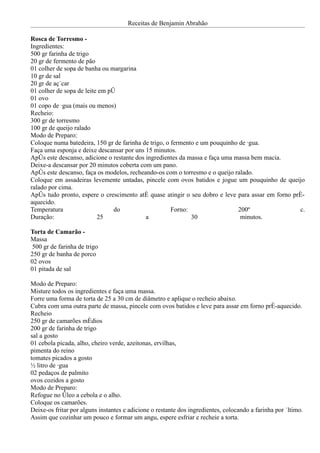 Receitas de Benjamin Abrahão

Rosca de Torresmo -
Ingredientes:
500 gr farinha de trigo
20 gr de fermento de pão
01 colher de sopa de banha ou margarina
10 gr de sal
20 gr de açúcar
01 colher de sopa de leite em pó
01 ovo
01 copo de água (mais ou menos)
Recheio:
300 gr de torresmo
100 gr de queijo ralado
Modo de Preparo:
Coloque numa batedeira, 150 gr de farinha de trigo, o fermento e um pouquinho de água.
Faça uma esponja e deixe descansar por uns 15 minutos.
Após este descanso, adicione o restante dos ingredientes da massa e faça uma massa bem macia.
Deixe-a descansar por 20 minutos coberta com um pano.
Após este descanso, faça os modelos, recheando-os com o torresmo e o queijo ralado.
Coloque em assadeiras levemente untadas, pincele com ovos batidos e jogue um pouquinho de queijo
ralado por cima.
Após tudo pronto, espere o crescimento até quase atingir o seu dobro e leve para assar em forno pré-
aquecido.
Temperatura                     do                    Forno:                  200º                c.
Duração:                  25                a                30                minutos.

Torta de Camarão -
Massa
 500 gr de farinha de trigo
250 gr de banha de porco
02 ovos
01 pitada de sal

Modo de Preparo:
Misture todos os ingredientes e faça uma massa.
Forre uma forma de torta de 25 a 30 cm de diâmetro e aplique o recheio abaixo.
Cubra com uma outra parte de massa, pincele com ovos batidos e leve para assar em forno pré-aquecido.
Recheio
250 gr de camarões médios
200 gr de farinha de trigo
sal a gosto
01 cebola picada, alho, cheiro verde, azeitonas, ervilhas,
pimenta do reino
tomates picados a gosto
½ litro de água
02 pedaços de palmito
ovos cozidos a gosto
Modo de Preparo:
Refogue no óleo a cebola e o alho.
Coloque os camarões.
Deixe-os fritar por alguns instantes e adicione o restante dos ingredientes, colocando a farinha por último.
Assim que cozinhar um pouco e formar um angu, espere esfriar e recheie a torta.
 