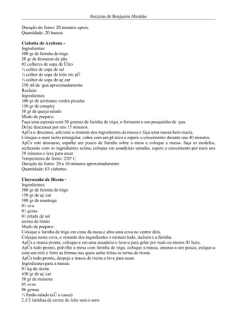 Receitas de Benjamin Abrahão

Duração do forno: 20 minutos aprox.
Quantidade: 20 baurus

Ciabatta de Azeitona -
Ingredientes:
500 gr de farinha de trigo
20 gr de fermento de pão
02 colheres de sopa de óleo
½ colher de sopa de sal
½ colher de sopa de leite em pó
½ colher de sopa de açúcar
350 ml de água aproximadamente
Recheio
Ingredientes:
300 gr de azeitonas verdes picadas
150 gr de catupiry
50 gr de queijo ralado
Modo de preparo:
Faça uma esponja com 50 gramas de farinha de trigo, o fermento e um pouquinho de água.
Deixe descansar por uns 15 minutos.
Após o descanso, adicione o restante dos ingredientes da massa e faça uma massa bem macia.
Coloque-a num tacho retangular, cubra com um plástico e espere o crescimento durante uns 40 minutos.
Após este descanso, espalhe um pouco de farinha sobre a mesa e coloque a massa. faça os modelos,
recheando com os ingredientes acima, coloque em assadeiras untadas, espere o crescimento por mais uns
30 minutos e leve para assar.
Temperatura do forno: 220º C
Duração do forno: 20 a 30 minutos aproximadamente
Quantidade: 03 ciabattas

Cheesecake de Ricota -
Ingredientes:
500 gr de farinha de trigo
150 gr de açúcar
300 gr de manteiga
01 ovo
01 gema
01 pitada de sal
aroma de limão
Modo de preparo:
Coloque a farinha de trigo em cima da mesa e abra uma cova no centro dela.
Coloque nesta cova, o restante dos ingredientes e misture tudo, inclusive a farinha.
Após a massa pronta, coloque-a em uma assadeira e leve-a para gelar por mais ou menos 01 hora.
Após tudo pronto, polvilhe a mesa com farinha de trigo, coloque a massa, amasse-a um pouco, estique-a
com um rolo e forre as formas nas quais serão feitas as tortas de ricota.
Após tudo pronto, despeje a massa de ricota e leve para assar.
Ingredientes para a massa:
01 kg de ricota
450 gr de açúcar
50 gr de maisena
05 ovos
06 gemas
½ limão ralado (só a casca)
2.1/2 latinhas de creme de leite sem o soro
 