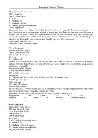 Receitas de Benjamin Abrahão

50 gr de fermento para pão
100 gr de açúcar
100 gr de margarina
02 ovos
01 pitada de sal
01 pitada de vanilina
01 copo de água aproximadamente
 modo de preparo:
faça uma esponja com 50 gr de farinha de trigo, o fermento e um pouquinho de água. deixe descansar por
uns 10 minutos. após este descanso, adicione o restante dos ingredientes e faça uma massa bem macia.
cubra-a com um pano e espere o crescimento desta massa, por uns 20 minutos. após este descanso, faça
os modelos, coloque em assadeiras untadas, pincele com ovos batidos e espere o crescimento até quase
atingir o seu dobro. após tudo pronto, torne a pincelar com ovos e leve para assar.
 temperatura do forno: 200º c.
duração do forno: 20 minutos aprox.

Torta de camarão -
ingredientes para a massa:
500 gr de farinha de trigo
250 gr de banha de porco
02 ovos
01 pitada de sal
misture todos os ingredientes e faça uma massa. Forre uma forma de torta de 25 a 30 cm de diâmetro e
aplique o recheio abaixo.Cubra com uma outra parte de massa, pincele com ovos batidos e leve para assar
em forno pré-aquecido.
ingredientes para o recheio:
250 gr de camarões médios
200 gr de farinha de trigo
sal a gosto
01 cebola picada, alho, cheiro verde, azeitonas, ervilhas, pimenta do reino
tomates picados a gosto
½ litro de água
02 pedaços de palmito
ovos cozidos a gosto
refogue no óleo, a cebola e o alho. coloque os camarões. deixe-os fritar por alguns instantes e adicione o
restante dos ingredientes, colocando a farinha por último.
assim que cozinhar um pouco e formar um angu, espere esfriar e recheie a torta.
temperatura              do             forno:              200             a          220ºc.
duração           do           forno:          20            minutos          aproximadamente.


Rosca de páscoa -
ingredientes para a massa:
500 g de farinha de trigo
50 g. de fermento de pão
100 gr de açúcar
100 gr de manteiga
04 gemas
150 gr de chocolate amargo picado
01 pitada de sal
01 pitada de essência de laranja
01 copo de água aproximadamente
ingredientes para o recheio:
 