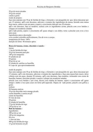 Receitas de Benjamin Abrahão

50 gr de nozes picadas
50 gr de cerejas
canela a gosto
modo de preparo:
faça uma esponja com 50 gr de farinha de trigo, o fermento e um pouquinho de água. deixe descansar por
uns 15 minutos. após este descanso, adicione o restante dos ingredientes da massa, fazendo uma massa
bem macia. cubra-a com um pano e espere o crescimento dela por uns 20 minutos.
após este descanso, faça os modelos, recheie com os ingredientes acima, pincele com ovos batidos e
coloque em assadeiras untadas.
após tudo pronto, espere o crescimento até quase atingir o seu dobro, torne a pincelar com ovos e leve
para assar.
ingredientes para a decoração:
ovos cozidos coloridos artificialmente, fios de ovos e cerejas.
temperatura do forno: 180ºc.
duração do forno: 40 minutos aprox.

Rosca de banana, creme, chocolate e canela -
massa:
½ kg de farinha de trigo
50 gr de fermento para pão
100 gr de margarina
01 pitada de sal
02 gemas
80 gr de açúcar
01 pitada de vanilina ou baunilha
01 copo de água aproximadamente

modo de preparo:
faça uma esponja com 50 gr de farinha de trigo, o fermento e um pouquinho de água. deixe descansar por
15 minutos. após este descanso, adicione o restante dos ingredientes e faça uma massa bem macia. deixe
coberta com um pano, durante 20 minutos. após este descanso, faça modelos, recheando com creme de
baunilha, banana, chocolate picado e canela e coloque em assadeiras untadas.
pincele com ovos batidos e por cima, decore com rodelas de banana. espere o crescimento até quase
atingir o dobro e leve para assar em forno pré-aquecido. Depois de tudo pronto, pincele com geléia a
gosto.
recheio:
06 bananas nanicas
30 gr de chocolate meio amargo picado
creme baunilha e canela em pó
creme de baunilha:
01 litro de leite
04 gemas
01 pitada de baunilha
75 gr de farinha de trigo
250 gr de açúcar
Bolo de banana -
ingredientes:
300 gr de açúcar
100 gr de margarina
04 ovos
¼ litro de leite
400 gr de farinha de trigo
15 gr de fermento em pó
 